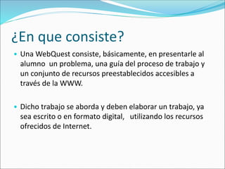 ¿En que consiste?
• Una WebQuest consiste, básicamente, en presentarle al
alumno un problema, una guía del proceso de trabajo y
un conjunto de recursos preestablecidos accesibles a
través de la WWW.
• Dicho trabajo se aborda y deben elaborar un trabajo, ya
sea escrito o en formato digital, utilizando los recursos
ofrecidos de Internet.
 