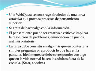  Una WebQuest se construye alrededor de una tarea
atractiva que provoca procesos de pensamiento
superior.
 Se trata de hacer algo con la información.
 El pensamiento puede ser creativo o crítico e implicar
la resolución de problemas, enunciación de juicios,
análisis o síntesis.
 La tarea debe consistir en algo más que en contestar a
simples preguntas o reproducir lo que hay en la
pantalla. Idealmente, se debe corresponder con algo
que en la vida normal hacen los adultos fuera de la
escuela. (Starr, 2000b:2)
 