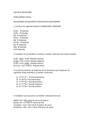 TALLER DE APLICACIÓN
TEMA ACIDOS Y SALES –
SOLUCIONAR LOS SIGUIENTES EJERCICIOS EN HOJA EXAMEN
1 .Clasificar los siguientes ácidos en HIDRACIDOS u OXACID0S
H2SO3  Oxácido
H3PO4  Oxácido
HCL  Hidrácido
HCLO3  Oxácido
HBr  Hidrácido
H2CrO4  Oxácido
H2S  Hidrácido
HI04  Oxácido
HI Hidrácido
2 .Completar las ecUaCi0nes y escribir el, nombre tradicional del acido resultante.
a) S02 + H2O = H2S03 Acido sulfuroso
b) CO2 + H20 = H2CO3 Acido carbónico
C) SO3 + H20 = H2SO4 Acido sulfúrico
d) CL2O5 + H20 = 2HClO3 Acido clórico
3 .Escribir los números de oxidación de los elementos que Componen los
siguientes ácidos oxácidos y su nombre tradicional.
a) H+1CI+1 O-2  acido hipocloroso
b) H3
+1B+3O3
-2 acido de boro
c) H +1N+5 O3
-2 acido pernitrico
d) H2
+1 C+4O3
-2 acido carbónico
e) H2
+1 S+4O3
-2 acido azufroso
4 .Completar las ecuaciones y el nombre tradicional de la sal.
a)KOH +HCI = KCl + H2O  cloruro de potasio
b)LiOH +HI = LiI +H2O  Yoruro de litio
c) Ca(OH)2 + H2S = CaS +2H2O  Sulfuro de calcio
d) Fe(OH)3 + 3HF = FeF3 + 3H2O fluoruro de hierro
 
