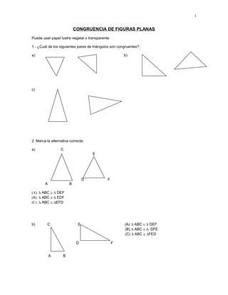 1

CONGRUENCIA DE FIGURAS PLANAS
Puede usar papel lustre vegetal o transparente.
1.- ¿Cuál de los siguientes pares de triángulos son congruentes?:
a)

b)

c)

2. Marca la alternativa correcta:
a)

C
E

D
A

F

B

(A) ∆ ABC ≅ ∆ DEF
(B) ∆ ABC ≅ ∆ EDF
(C) ∆ ABC ≅ ∆EFD

b)

C

D
A

(A) ∆ ABC ≅ ∆ DEF
(B) ∆ ABC ≅ ∆ DFE
(C) ∆ ABC ≅ ∆FED

E

B

F

 