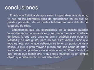 conclusiones El arte y la Estética siempre serán inseparables una de otra, ya sea en los diferentes tipos de expresiones en los que se puedan presentar, de los cuales hablaremos mas delante de cada una de ellas.          Entendamos que las expresiones de la belleza pueden tener diferentes connotaciones y se pueden tener un conflicto de ideas, lo que para unos es arte y estética para otros es fealdad y de mal gusto, pero no con esto vamos  decir que todo es arte, por lo que debemos es tener un punto de vista critico, lo que la gran mayoría piensa que son obras de arte y  las aprecian no pueden estar equivocados, a diferencia de los que creen que hacen arte y que para muchos es un simple objeto que dista mucho de ser arte estético.03/08/2009Taller de apreciación artística 1           Instituto Humanista Iberoamaricano10