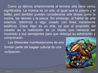 Como ya dijimos anteriormente el termino arte tiene varios significados. La música es un arte, al igual que la poesía y el ballet, pero también pueden considerarse arte tareas como la cocina, las labores y la pesca. Sin embargo, al hablar de arte solemos referirnos a algo creado con fines meramente estéticos. Crear Algo es un arte, ya que el propósito del creador es la realización de un objeto que merezca ser mostrado a sus semejantes para que obtenga su admiración y comprensión.         Las diferentes manifestaciones de arte      forman parte del bagaje cultural de una       civilización.03/08/2009Taller de apreciación artística 1           Instituto Humanista Iberoamericano11