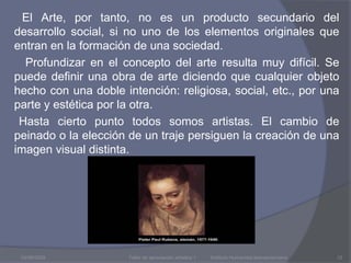        El Arte, por tanto, no es un producto secundario del desarrollo social, si no uno de los elementos originales que entran en la formación de una sociedad.        Profundizar en el concepto del arte resulta muy difícil. Se puede definir una obra de arte diciendo que cualquier objeto hecho con una doble intención: religiosa, social, etc., por una parte y estética por la otra.      Hasta cierto punto todos somos artistas. El cambio de peinado o la elección de un traje persiguen la creación de una imagen visual distinta. 03/08/2009Taller de apreciación artística 1           Instituto Humanista Iberoamericano12