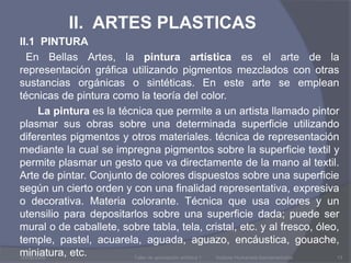 II.  ARTES PLASTICAS     II.1  PINTURA       En Bellas Artes, la pintura artística es el arte de la representación gráfica utilizando pigmentos mezclados con otras sustancias orgánicas o sintéticas. En este arte se emplean técnicas de pintura como la teoría del color.           La pintura es la técnica que permite a un artista llamado pintor plasmar sus obras sobre una determinada superficie utilizando diferentes pigmentos y otros materiales. técnica de representación mediante la cual se impregna pigmentos sobre la superficie textil y permite plasmar un gesto que va directamente de la mano al textil. Arte de pintar. Conjunto de colores dispuestos sobre una superficie según un cierto orden y con una finalidad representativa, expresiva o decorativa. Materia colorante. Técnica que usa colores y un utensilio para depositarlos sobre una superficie dada; puede ser mural o de caballete, sobre tabla, tela, cristal, etc. y al fresco, óleo, temple, pastel, acuarela, aguada, aguazo, encáustica, gouache, miniatura, etc.03/08/2009Taller de apreciación artística 1           Instituto Humanista Iberoamericano13