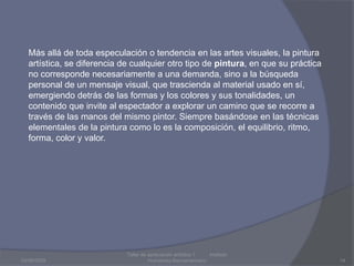 03/08/2009Taller de apreciación artística 1           Instituto Humanista Iberoamaricano14Más allá de toda especulación o tendencia en las artes visuales, la pintura artística, se diferencia de cualquier otro tipo de pintura, en que su práctica no corresponde necesariamente a una demanda, sino a la búsqueda personal de un mensaje visual, que trascienda al material usado en sí, emergiendo detrás de las formas y los colores y sus tonalidades, un contenido que invite al espectador a explorar un camino que se recorre a través de las manos del mismo pintor. Siempre basándose en las técnicas elementales de la pintura como lo es la composición, el equilibrio, ritmo, forma, color y valor.