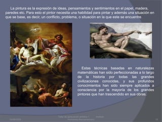 03/08/2009Taller de apreciación artística 1           Instituto Humanista Iberoamaricano15     La pintura es la expresión de ideas, pensamientos y sentimientos en el papel, madera, paredes etc. Para esto el pintor necesita una habilidad para pintar y además una situación en que se base, es decir, un conflicto, problema, o situación en la que este se encuentre.    Estas técnicas basadas en naturalezas matemáticas han sido perfeccionadas a lo largo de la historia por todas las grandes civilizaciones conocidas, y sus profundos conocimientos han sido siempre aplicados a consciencia por la mayoría de los grandes pintores que han trascendido en sus obras.