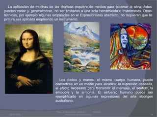 03/08/2009Taller de apreciación artística 1           Instituto Humanista Iberoamaricano16    La aplicación de muchas de las técnicas requiere de medios para plasmar la obra; éstos pueden variar y, generalmente, no ser limitados a una sola herramienta o instrumento. Otras técnicas, por ejemplo algunas empleadas en el Expresionismo abstracto, no requieren que la pintura sea aplicada empleando un instrumento.    Los dedos y manos, el mismo cuerpo humano, puede convertirse en un medio para alcanzar la expresión deseada, el efecto necesario para transmitir el mensaje, el sentido, la emoción y la armonía. El esfuerzo humano puede ser ejemplificado en algunas expresiones del arte aborigenaustraliano.