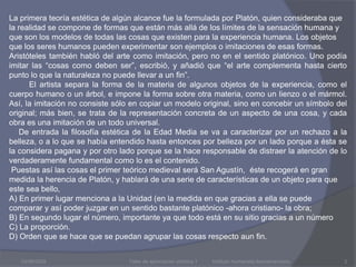 03/08/2009La primera teoría estética de algún alcance fue la formulada por Platón, quien consideraba que la realidad se compone de formas que están más allá de los límites de la sensación humana y que son los modelos de todas las cosas que existen para la experiencia humana. Los objetos que los seres humanos pueden experimentar son ejemplos o imitaciones de esas formas. Aristóteles también habló del arte como imitación, pero no en el sentido platónico. Uno podía imitar las “cosas como deben ser”, escribió, y añadió que “el arte complementa hasta cierto punto lo que la naturaleza no puede llevar a un fin”.         El artista separa la forma de la materia de algunos objetos de la experiencia, como el cuerpo humano o un árbol, e impone la forma sobre otra materia, como un lienzo o el mármol. Así, la imitación no consiste sólo en copiar un modelo original, sino en concebir un símbolo del original; más bien, se trata de la representación concreta de un aspecto de una cosa, y cada obra es una imitación de un todo universal.   De entrada la filosofía estética de la Edad Media se va a caracterizar por un rechazo a la belleza, o a lo que se había entendido hasta entonces por belleza por un lado porque a ésta se la considera pagana y por otro lado porque se la hace responsable de distraer la atención de lo verdaderamente fundamental como lo es el contenido. Puestas así las cosas el primer teórico medieval será San Agustín,  éste recogerá en gran medida la herencia de Platón, y hablará de una serie de características de un objeto para que este sea bello,A) En primer lugar menciona a la Unidad (en la medida en que gracias a ella se puede comparar y así poder juzgar en un sentido bastante platónico -ahora cristiano- la obra;B) En segundo lugar el número, importante ya que todo está en su sitio gracias a un númeroC) La proporción.D) Orden que se hace que se puedan agrupar las cosas respecto aun fin.Taller de apreciación artística 1           Instituto Humanista Iberoamericano2