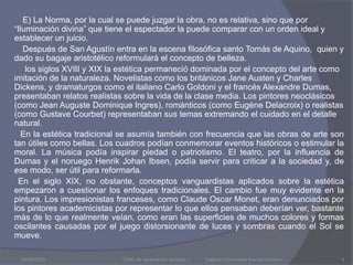 03/08/2009          E) La Norma, por la cual se puede juzgar la obra, no es relativa, sino que por “Iluminación divina” que tiene el espectador la puede comparar con un orden ideal y establecer un juicio.          Después de San Agustín entra en la escena filosófica santo Tomás de Aquino,  quien y dado su bagaje aristotélico reformulará el concepto de belleza.                      los siglos XVIII y XIX la estética permaneció dominada por el concepto del arte como imitación de la naturaleza. Novelistas como los británicos Jane Austen y Charles Dickens, y dramaturgos como el italiano Carlo Goldoni y el francés Alexandre Dumas, presentaban relatos realistas sobre la vida de la clase media. Los pintores neoclásicos (como Jean Auguste Dominique Ingres), románticos (como Eugène Delacroix) o realistas (como GustaveCourbet) representaban sus temas extremando el cuidado en el detalle natural.         En la estética tradicional se asumía también con frecuencia que las obras de arte son tan útiles como bellas. Los cuadros podían conmemorar eventos históricos o estimular la moral. La música podía inspirar piedad o patriotismo. El teatro, por la influencia de Dumas y el noruego Henrik Johan Ibsen, podía servir para criticar a la sociedad y, de ese modo, ser útil para reformarla.        En el siglo XIX, no obstante, conceptos vanguardistas aplicados sobre la estética empezaron a cuestionar los enfoques tradicionales. El cambio fue muy evidente en la pintura. Los impresionistas franceses, como Claude Oscar Monet, eran denunciados por los pintores academicistas por representar lo que ellos pensaban deberían ver, bastante más de lo que realmente veían, como eran las superficies de muchos colores y formas oscilantes causadas por el juego distorsionante de luces y sombras cuando el Sol se mueve.Taller de apreciación artística 1           Instituto Humanista Iberoamericano3