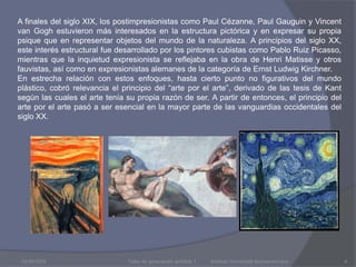 03/08/2009A finales del siglo XIX, los postimpresionistas como Paul Cézanne, Paul Gauguin y Vincent van Gogh estuvieron más interesados en la estructura pictórica y en expresar su propia psique que en representar objetos del mundo de la naturaleza. A principios del siglo XX, este interés estructural fue desarrollado por los pintores cubistas como Pablo Ruiz Picasso, mientras que la inquietud expresionista se reflejaba en la obra de Henri Matisse y otros fauvistas, así como en expresionistas alemanes de la categoría de Ernst Ludwig Kirchner. En estrecha relación con estos enfoques, hasta cierto punto no figurativos del mundo plástico, cobró relevancia el principio del “arte por el arte”, derivado de las tesis de Kant según las cuales el arte tenía su propia razón de ser. A partir de entonces, el principio del arte por el arte pasó a ser esencial en la mayor parte de las vanguardias occidentales del siglo XX.Taller de apreciación artística 1           Instituto Humanista Iberoamericano4