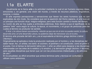 I.1a   EL ARTE03/08/20095Taller de apreciación artística 1           Instituto Humanista IberoamaricanoUsualmente se le llama arte a la actividad mediante la cual el ser humano expresa ideas, emociones o, en general, una visión del mundo, a través de recursos plásticos, lingüísticos, sonoros, o mixtos.     El arte expresa percepciones y sensaciones que tienen los seres humanos que no son explicables de otro modo. Se considera que con la aparición del Homo sápiens, el arte tuvo en un principio una función ritual, mágico-religiosa, pero esta función cambió a través del tiempo.La noción de arte es hoy sujeta a profundas polémicas. Esto debido a que el significado de la palabra "arte" varía según la cultura, la época, el movimiento, o el grupo de personas para las cuales el término es productor de sentido.       El Arte  y la cultura tienen una estrecha  relación ya que uno sin el otro no pueden existir, la cultura desarrolla arte y el arte desarrolla cultura, no podemos dejar de mencionar una sin la otra.El término arte procede del latínars, y es el equivalente al término griegotéchne o tekné (‘técnica’).Originalmente se aplicaba a toda la producción realizada por el hombre y a las disciplinas del saber hacer. Así, un artista, era tanto: el cocinero, el jardinero o el constructor, como el pintor o el poeta. Con el tiempo la derivación latina (ars -> arte) se utilizó para designar a las disciplinas relacionadas con las artes de lo estético y lo emotivo; y la derivación griega (téchne -> técnica), para aquellas disciplinas que tienen que ver con las producciones intelectuales y de artículos de uso.[1En la actualidad, es difícil encontrar que ambos términos (arte y técnica) se confundan o utilicen como sinónimos.