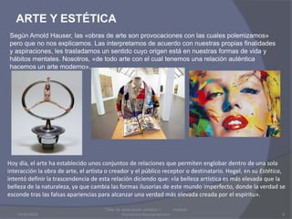 ARTE Y ESTÉTICA03/08/20096Taller de apreciación artística 1           Instituto Humanista IberoamaricanoSegún Arnold Hauser, las «obras de arte son provocaciones con las cuales polemizamos» pero que no nos explicamos. Las interpretamos de acuerdo con nuestras propias finalidades y aspiraciones, les trasladamos un sentido cuyo origen está en nuestras formas de vida y hábitos mentales. Nosotros, «de todo arte con el cual tenemos una relación auténtica hacemos un arte moderno».Hoy día, el arte ha establecido unos conjuntos de relacionesque permiten englobar dentro de una sola interacción la obra de arte, el artista o creador y el público receptor o destinatario. Hegel, en su Estética, intentó definir la trascendencia de esta relación diciendo que: «la belleza artística es más elevada que la belleza de la naturaleza, ya que cambia las formas ilusorias de este mundo imperfecto, donde la verdad se esconde tras las falsas apariencias para alcanzar una verdad más elevada creada por el espíritu».