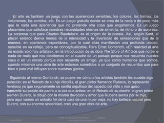 03/08/2009Taller de apreciación artística 1           Instituto Humanista Iberoamaricano7     El arte es también un juego con las apariencias sensibles, los colores, las formas, los volúmenes, los sonidos, etc. Es un juego gratuito donde se crea de la nada o de poco más que la nada una apariencia que no pretende otra cosa que engañarnos. Es un juego placentero que satisface nuestras necesidades eternas de simetría, de ritmo o de sorpresa. La sorpresa que para Charles Baudelaire, es el origen de la poesía. Así, según Kant, el placer estético deriva menos de la intensidad y la diversidad de sensaciones que de la manera, en apariencia espontánea, por la cual ellas manifiestan una profunda unidad, sensible en su reflejo, pero no conceptualizable. Para ErnstGombrich, «En realidad el arte no existe: sólo hay artistas», en la introducción de su obra TheStory of Art dice que no tiene nada de malo que nos deleitemos en el cuadro de un paisaje porque nos recuerda nuestra casa o en un retrato porque nos recuerda un amigo, ya que como humanos que somos, cuando miramos una obra de arte estamos sometidos a un conjunto de recuerdos que para bien o para mal influyen sobre nuestros gustos.   Siguiendo al mismo Gombrich, se puede ver cómo a los artistas también les sucede algo parecido: en el Retrato de su hijo Nicolás, el gran pintor flamenco Rubens, lo representó hermoso ya que seguramente se sentía orgulloso del aspecto del niño y nos quiso transmitir su pasión de padre a la vez que artista; en el Retrato de su madre, el gran pintor alemán Durero, la dibujó con la misma devoción y amor que Rubens sentía por su hijo, pero aquí vemos un estudio fiel de la cara de una mujer vieja, no hay belleza natural pero Durero, con su enorme sinceridad, creó una gran obra de arte.