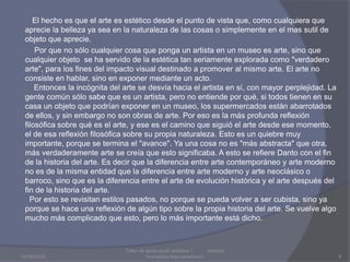           El hecho es que el arte es estético desde el punto de vista que, como cualquiera que aprecie la belleza ya sea en la naturaleza de las cosas o simplemente en el mas sutil de objeto que aprecie.           Por que no sólo cualquier cosa que ponga un artista en un museo es arte, sino que cualquier objeto  se ha servido de la estética tan seriamente explorada como "verdadero arte", para los fines del impacto visual destinado a promover al mismo arte. El arte no consiste en hablar, sino en exponer mediante un acto.    Entonces la incógnita del arte se desvía hacia el artista en sí, con mayor perplejidad. La gente común sólo sabe que es un artista, pero no entiende por qué, si todos tienen en su casa un objeto que podrían exponer en un museo, los supermercados están abarrotados de ellos, y sin embargo no son obras de arte. Por eso es la más profunda reflexión filosófica sobre qué es el arte, y ese es el camino que siguió el arte desde ese momento, el de esa reflexión filosófica sobre su propia naturaleza. Esto es un quiebre muy importante, porque se termina el "avance". Ya una cosa no es "más abstracta" que otra, más verdaderamente arte se creía que esto significaba. A esto se refiere Danto con el fin de la historia del arte. Es decir que la diferencia entre arte contemporáneo y arte moderno no es de la misma entidad que la diferencia entre arte moderno y arte neoclásico o barroco, sino que es la diferencia entre el arte de evolución histórica y el arte después del fin de la historia del arte.  Por esto se revisitan estilos pasados, no porque se pueda volver a ser cubista, sino ya porque se hace una reflexión de algún tipo sobre la propia historia del arte. Se vuelve algo mucho más complicado que esto, pero lo más importante está dicho.03/08/2009Taller de apreciación artística 1           Instituto Humanista Iberoamaricano9