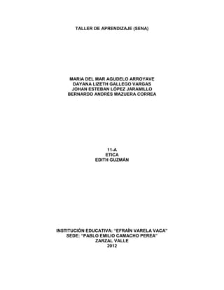 TALLER DE APRENDIZAJE (SENA)




     MARIA DEL MAR AGUDELO ARROYAVE
      DAYANA LIZETH GALLEGO VARGAS
      JOHAN ESTEBAN LÓPEZ JARAMILLO
    BERNARDO ANDRÉS MAZUERA CORREA




                    11-A
                   ETICA
               EDITH GUZMÁN




INSTITUCIÓN EDUCATIVA: “EFRAÍN VARELA VACA”
    SEDE: “PABLO EMILIO CAMACHO PEREA”
               ZARZAL VALLE
                    2012
 
