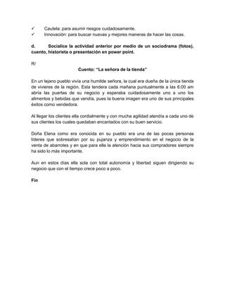      Cautela: para asumir riesgos cuidadosamente.
     Innovación: para buscar nuevas y mejores maneras de hacer las cosas.

d.      Socialice la actividad anterior por medio de un sociodrama (fotos),
cuento, historieta o presentación en power point.

R/
                       Cuento: “La señora de la tienda”

En un lejano pueblo vivía una humilde señora, la cual era dueña de la única tienda
de vivieres de la región. Esta tendera cada mañana puntualmente a las 6:00 am
abría las puertas de su negocio y esperaba cuidadosamente uno a uno los
alimentos y bebidas que vendía, pues la buena imagen era uno de sus principales
éxitos como vendedora.

Al llegar los clientes ella cordialmente y con mucha agilidad atendía a cada uno de
sus clientes los cuales quedaban encantados con su buen servicio.

Doña Elena como era conocida en su pueblo era una de las pocas personas
líderes que sobresalían por su pujanza y emprendimiento en el negocio de la
venta de abarrotes y en que para ella la atención hacia sus compradores siempre
ha sido lo más importante.

Aun en estos días ella sola con total autonomía y libertad siguen dirigiendo su
negocio que con el tiempo crece poco a poco.

Fin
 