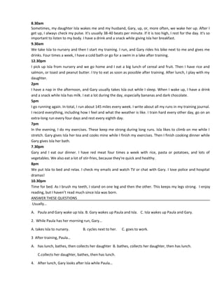 8.30am
Sometimes, my daughter Isla wakes me and my husband, Gary, up, or, more often, we wake her up. After I
get up, I always check my pulse. It's usually 38-40 beats per minute. If it is too high, I rest for the day. It's so
important to listen to my body. I have a drink and a snack while giving Isla her breakfast.
9.30am
We take Isla to nursery and then I start my training. I run, and Gary rides his bike next to me and gives me
drinks. Four times a week, I have a cold bath or go for a swim in a lake after training.
12.30pm
I pick up Isla from nursery and we go home and I eat a big lunch of cereal and fruit. Then I have rice and
salmon, or toast and peanut butter. I try to eat as soon as possible after training. After lunch, I play with my
daughter.
2pm
I have a nap in the afternoon, and Gary usually takes Isla out while I sleep. When I wake up, I have a drink
and a snack while Isla has milk. I eat a lot during the day, especially bananas and dark chocolate.
5pm
I go running again. In total, I run about 145 miles every week. I write about all my runs in my training journal.
I record everything, including how I feel and what the weather is like. I train hard every other day, go on an
extra-long run every four days and rest every eighth day.
7pm
In the evening, I do my exercises. These keep me strong during long runs. Isla likes to climb on me while I
stretch. Gary gives Isla her tea and cooks mine while I finish my exercises. Then I finish cooking dinner while
Gary gives Isla her bath.
7.30pm
Gary and I eat our dinner. I have red meat four times a week with rice, pasta or potatoes, and lots of
vegetables. We also eat a lot of stir-fries, because they're quick and healthy.
8pm
We put Isla to bed and relax. I check my emails and watch TV or chat with Gary. I love police and hospital
dramas!
10.30pm
Time for bed. As I brush my teeth, I stand on one leg and then the other. This keeps my legs strong. I enjoy
reading, but I haven’t read much since Isla was born.
ANSWER THESE QUESTIONS
Usually…
A. Paula and Gary wake up Isla. B. Gary wakes up Paula and Isla. C. Isla wakes up Paula and Gary.
2. While Paula has her morning run, Gary…
A. takes Isla to nursery. B. cycles next to her. C. goes to work.
3 After training, Paula…
A. has lunch, bathes, then collects her daughter B. bathes, collects her daughter, then has lunch.
C.collects her daughter, bathes, then has lunch.
4. After lunch, Gary looks after Isla while Paula…
 