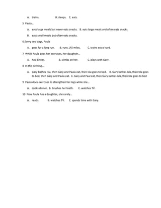 A. trains. B. sleeps. C. eats.
5 Paula…
A. eats large meals but never eats snacks. B. eats large meals and often eats snacks.
B. eats small meals but often eats snacks.
6.Every two days, Paula
A. goes for a long run. B. runs 145 miles. C. trains extra hard.
7 While Paula does her exercises, her daughter…
A. has dinner. B. climbs on her. C. plays with Gary.
8 In the evening,…
A. Gary bathes Isla, then Gary and Paula eat, then Isla goes to bed. B. Gary bathes Isla, then Isla goes
to bed, then Gary and Paula eat. C. Gary and Paul eat, then Gary bathes Isla, then Isla goes to bed
9 Paula does exercises to strengthen her legs while she…
A. cooks dinner. B. brushes her teeth. C. watches TV.
10 Now Paula has a daughter, she rarely…
A. reads. B. watches TV. C. spends time with Gary.
 
