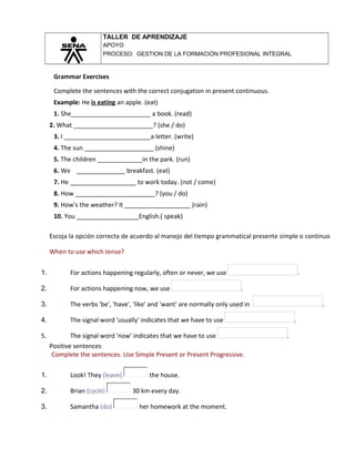 TALLER DE APRENDIZAJE
APOYO
PROCESO: GESTION DE LA FORMACIÓN PROFESIONAL INTEGRAL
Grammar Exercises
Complete the sentences with the correct conjugation in present continuous.
Example: He is eating an apple. (eat)
1. She_______________________ a book. (read)
2. What _______________________? (she / do)
3. I _________________________a letter. (write)
4. The sun ____________________ (shine)
5. The children _____________in the park. (run)
6. We ______________ breakfast. (eat)
7. He ___________________ to work today. (not / come)
8. How _______________________? (you / do)
9. How's the weather? It ___________________ (rain)
10. You __________________English.( speak)
Escoja la opción correcta de acuerdo al manejo del tiempo grammatical presente simple o continuo
When to use which tense?
1. For actions happening regularly, often or never, we use .
2. For actions happening now, we use .
3. The verbs 'be', 'have', 'like' and 'want' are normally only used in .
4. The signal word 'usually' indicates that we have to use .
5. The signal word 'now' indicates that we have to use .
Positive sentences
Complete the sentences. Use Simple Present or Present Progressive.
1. Look! They (leave) the house.
2. Brian (cycle) 30 km every day.
3. Samantha (do) her homework at the moment.
 