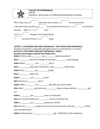 TALLER DE APRENDIZAJE
APOYO
PROCESO: GESTION DE LA FORMACIÓN PROFESIONAL INTEGRAL
After school, she (go) back home. She usually (eat) her lunch at home.
In the afternoons, she first (do) her homework and then she (meet) her friends in
the park. What (do / she) now?
She (play) the guitar. Her friends (listen)
and some of them (sing) along.
ACTIVITY 3: CONVERSATIONS AND VOCABULARY – PAST SIMPLE AND CONTINUOUS
Encontrar vocabulario y expresiones de inglés técnico en conversaciones o anuncios.
ACTIVITY 2: PAST SIMPLE AND PAST CONTINUOUS TENSES
Complete the dialogue using the Past Simple tense.
Robert: Hi Alice, what __________ you __________ (do) last weekend?
Alice: I __________ (do) a lot of things. On Saturday, I __________ (go) shopping.
Robert: What __________ you __________ (buy)?
Alice: I __________ (buy) some new clothes. I also __________ (play) tennis.
Robert: Who __________ you __________ (play)?
Alice: I __________ (play) Tom.
Robert: __________ you __________(win)?
Alice: Of course I __________ (win)!
Robert: What __________ you __________ (do) after your tennis match.
Alice: Well, I __________ (go) home and __________ (take) a shower and then __________ (go)
out.
Robert: __________ you __________ (eat) in a restaurant?
Alice: Yes, my friend Jacky and I __________ (eat) at 'The Good Fork'
Robert: __________ you __________ (enjoy) your dinner?
Alice: Yes, we __________ (enjoy) our dinner very much thank you. We also __________ (drink)
some wonderful wine!
Robert: Unfortunately, I __________ __________ (go – NEGATIVE) out this weekend. I
 