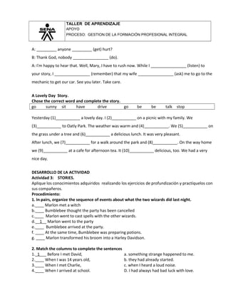 TALLER DE APRENDIZAJE
APOYO
PROCESO: GESTION DE LA FORMACIÓN PROFESIONAL INTEGRAL
A: _________ anyone _________ (get) hurt?
B: Thank God, nobody ________________ (do).
A: I'm happy to hear that. Well, Mary, I have to rush now. While I ________________ (listen) to
your story, I ________________ (remember) that my wife ________________ (ask) me to go to the
mechanic to get our car. See you later. Take care.
A Lovely Day Story.
Chose the correct word and complete the story.
go sunny sit have drive go be be talk stop
Yesterday (1)___________ a lovely day. I (2)___________ on a picnic with my family. We
(3)___________ to Oatly Park. The weather was warm and (4)___________. We (5)___________ on
the grass under a tree and (6)___________ a delicious lunch. It was very pleasant.
After lunch, we (7)___________ for a walk around the park and (8)___________. On the way home
we (9)___________ at a cafe for afternoon tea. It (10)___________ delicious, too. We had a very
nice day.
DESARROLLO DE LA ACTIVIDAD
Actividad 3: STORIES.
Aplique los conocimientos adquiridos realizando los ejercicios de profundización y practíquelos con
sus compañeros.
Procedimiento:
1. In pairs, organize the sequence of events about what the two wizards did last night.
a.____ Marlon met a witch
b.____ Bumblebee thought the party has been cancelled
c.____ Marlon went to cast spells with the other wizards.
d.__1__ Marlon went to the party
e.____ Bumblebee arrived at the party.
f. ____ At the same time, Bumblebee was preparing potions.
g. ____ Marlon transformed his broom into a Harley Davidson.
2. Match the columns to complete the sentences
1._1___ Before I met David, a. something strange happened to me.
2.____ When I was 14 years old, b. they had already started.
3.____ When I met Charlie, c. when I heard a loud noise.
4.____ When I arrived at school. D. I had always had bad luck with love.
 