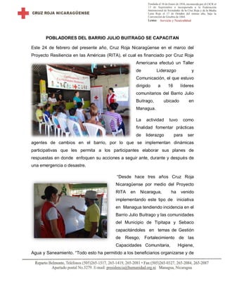 POBLADORES DEL BARRIO JULIO BUITRAGO SE CAPACITAN
Este 24 de febrero del presente año, Cruz Roja Nicaragüense en el marco del
Proyecto Resiliencia en las Américas (RITA), el cual es financiado por Cruz Roja
Americana efectuó un Taller
de Liderazgo y
Comunicación, el que estuvo
dirigido a 16 líderes
comunitarios del Barrio Julio
Buitrago, ubicado en
Managua.
La actividad tuvo como
finalidad fomentar prácticas
de liderazgo para ser
agentes de cambios en el barrio, por lo que se implementan dinámicas
participativas que les permita a los participantes elaborar sus planes de
respuestas en donde enfoquen su acciones a seguir ante, durante y después de
una emergencia o desastre.
“Desde hace tres años Cruz Roja
Nicaragüense por medio del Proyecto
RITA en Nicaragua, ha venido
implementando este tipo de iniciativa
en Managua tendiendo incidencia en el
Barrio Julio Buitrago y las comunidades
del Municipio de Tipitapa y Sebaco
capacitándoles en temas de Gestión
de Riesgo, Fortalecimiento de las
Capacidades Comunitaria, Higiene,
Agua y Saneamiento. “Todo esto ha permitido a los beneficiarios organizarse y de
 