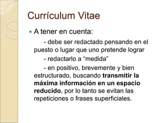 Currículum Vitae
 A tener en cuenta:
- debe ser redactado pensando en el
puesto o lugar que uno pretende lograr
- redactarlo a “medida”
- en positivo, brevemente y bien
estructurado, buscando transmitir la
máxima información en un espacio
reducido, por lo tanto se evitan las
repeticiones o frases superficiales.
 