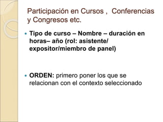 Participación en Cursos , Conferencias
y Congresos etc.
 Tipo de curso – Nombre – duración en
horas– año (rol: asistente/
expositor/miembro de panel)
 ORDEN: primero poner los que se
relacionan con el contexto seleccionado
 