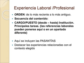 Experiencia Laboral /Profesional
 ORDEN: de lo más reciente a lo más antiguo.
 Secuencia del contenido:
 CARGO/PUESTO (desde – hasta) Institución.
Principales tareas. (las referencias laborales
pueden ponerse aquí o en un apartado
diferente)
 Aquí se incluyen las PASANTÍAS
 Destacar las experiencias relacionadas con el
contexto elegido
 
