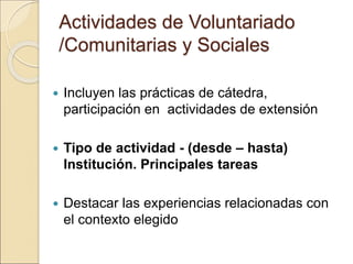 Actividades de Voluntariado
/Comunitarias y Sociales
 Incluyen las prácticas de cátedra,
participación en actividades de extensión
 Tipo de actividad - (desde – hasta)
Institución. Principales tareas
 Destacar las experiencias relacionadas con
el contexto elegido
 