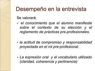 Desempeño en la entrevista
Se valorará:
 el conocimiento que el alumno manifieste
sobre el contexto de su elección y el
reglamento de prácticas pre-profesionales.
 la actitud de compromiso y responsabilidad
proyectada en el rol pre-profesional.
 La expresión oral y el vocabulario utilizado
(claridad, coherencia y pertinencia)
 