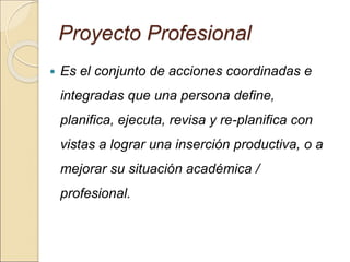 Proyecto Profesional
 Es el conjunto de acciones coordinadas e
integradas que una persona define,
planifica, ejecuta, revisa y re-planifica con
vistas a lograr una inserción productiva, o a
mejorar su situación académica /
profesional.
 