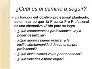 ¿Cuál es el camino a seguir?
 En función del objetivo profesional planteado,
determinar porqué la Práctica Pre Profesional
es una alternativa válida para su logro.
◦ ¿Qué competencias profesionales voy a
poder desarrollar?
◦ ¿Qué aportes puedo realizar a la
institución/comunidad desde el rol pre-
profesional?
◦ ¿Qué instituciones voy a poder conocer?
◦ ¿Qué vínculos espero lograr?
 