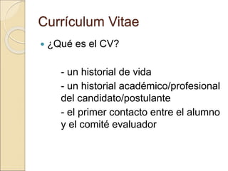 Currículum Vitae
 ¿Qué es el CV?
- un historial de vida
- un historial académico/profesional
del candidato/postulante
- el primer contacto entre el alumno
y el comité evaluador
 