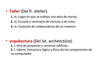 <ul><li>Taller  (Del fr.  atelier ). </li></ul><ul><ul><li>1.  m. Lugar en que se trabaja una obra de manos. </li></ul></u...