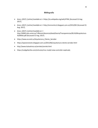 XI
Bibliografía
 Anon, (2017). [online] Available at: • https://es.wikipedia.org/wiki/HTML [Accessed 31 Aug.
2017].
 Anon, (2017). [online] Available at: • http://enmsmtics1.blogspot.com.co/2015/09/ [Accessed 31
Aug. 2017].
 Anon, (2017). [online] Available at: •
http://di002.edv.uniovi.es/~dflanvin/docencia/dasdi/teoria/Transparencias/06.%20Arquitectura
%20Web.pdf [Accessed 31 Aug. 2017].
 https://www.ecured.cu/Arquitectura_Cliente_Servidor
 https://oposicionestic.blogspot.com.co/2011/06/arquitectura-cliente-servidor.html
 http://www.losteatinos.es/servlets/servlet.html
 https://codigofacilito.com/articulos/mvc-model-view-controller-explicado
 