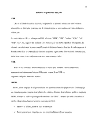 III
Taller de arquitectura web-java
URI
URI es un identificador de recursos y su propósito es permitir interacción entre recursos
disponibles en Internet o en alguna red de cómputo como lo son: páginas, servicios, imágenes,
vídeos, etc.
La sintaxis de un URI es: el esquema URI, tal como "HTTP", "FTP", "mailto", "URN", "tel",
"rtsp", "file", etc., seguido del carácter: (dos puntos) y de una parte-específica del esquema. La
sintaxis y semántica de la parte-específica está definidas en la especificación de cada esquema, si
bien la sintaxis de la URI hace que todos los esquemas sigan ciertas convenciones comunes que,
entre otras cosas, reserva algunos caracteres para usos especiales.
URL
URL es una secuencia de caracteres que se utiliza para nombrar y localizar recursos,
documentos e imágenes en Internet.El formato general de un URL es:
esquema://máquina.directorio.archivo.
HTML
HTML es un lenguaje de etiquetas el cual nos permite desarrollar páginas web. Este lenguaje
de etiquetas, puede ayudar a desarrollar webs estáticas. Cuando desarrollamos archivos mediante
HTML siempre el archivo que se guarda terminara en “.html”. Destaco que estas características
son las más prácticas, hay más funciones y ventajas con html:
 Practico al utilizar, también fácil de aprender.
 Posee una serie de etiquetas, que nos permite el desarrollo de la página.
 