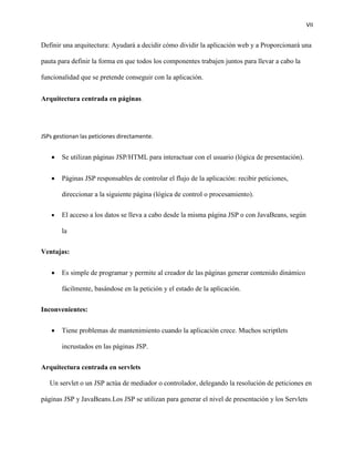 VII
Definir una arquitectura: Ayudará a decidir cómo dividir la aplicación web y a Proporcionará una
pauta para definir la forma en que todos los componentes trabajen juntos para llevar a cabo la
funcionalidad que se pretende conseguir con la aplicación.
Arquitectura centrada en páginas.
JSPs gestionan las peticiones directamente.
 Se utilizan páginas JSP/HTML para interactuar con el usuario (lógica de presentación).
 Páginas JSP responsables de controlar el flujo de la aplicación: recibir peticiones,
direccionar a la siguiente página (lógica de control o procesamiento).
 El acceso a los datos se lleva a cabo desde la misma página JSP o con JavaBeans, según
la
Ventajas:
 Es simple de programar y permite al creador de las páginas generar contenido dinámico
fácilmente, basándose en la petición y el estado de la aplicación.
Inconvenientes:
 Tiene problemas de mantenimiento cuando la aplicación crece. Muchos scriptlets
incrustados en las páginas JSP.
Arquitectura centrada en servlets
Un servlet o un JSP actúa de mediador o controlador, delegando la resolución de peticiones en
páginas JSP y JavaBeans.Los JSP se utilizan para generar el nivel de presentación y los Servlets
 