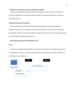IX
Gestión de la sesión del usuario, cacheado de entidades
Aspecto muy delicado del sistema. Cacheado de entidades en Sesión de usuario. Contexto de la
aplicación. Caducidad de la información. Refresco de datos. Rendimiento del sistema. Consumo de
recursos del sistema.
Aplicación de patrones de diseño
Definición de patrón de diseño GOF 94 Design Patterns.Además de una solución válida para
problemas habituales, son un medio de entendimiento que facilita la comunicación entre analista y
desarrollador. Aceleran el desarrollo de Software. Facilitan el mantenimiento. En proceso de integración
en las herramientas CASE (Rose, Together, etc.).
El funcionamiento de los intermediarios web
Proxy
Un proxy es un programa o dispositivo que realiza una tarea de acceso a Internet en lugar de
otro ordenador. Un proxy es un punto intermedio entre un ordenador conectado a Internet y el
servidor que está accediendo.
Pc del usuario
Proxy Internet
Hace peticiones
Pide datos
Devuelve datos
 