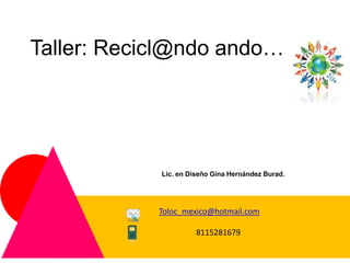 Taller: Recicl@ndo ando…




            Lic. en Diseño Gina Hernández Burad.




            Toloc_mexico@hotmail.com
                        toloc_mexico@hotmail.com
                      8115281679
                        8115281679
 