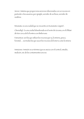Server: Sistema que proporciona servicios relacionados con un recurso en
particular a los usuarios; por ejemplo, servidor de archivos, servidor de
nombres




Minamata: es una ciudad que se encuentra en Kumamoto (Japón).

Chernobyl: Es una ciudad abandonada en el norte de Ucrania, en el Óblast
de Kiev cerca de la frontera con Bielorrusia

Extractivas: son las que utilizan los recursos por ej. la minería, pesca,
forestal, ... son todas las que sacan los recursos de la tierra como la mineria




Inmisiones: Inmisión es un término que se asocia con el control, estudio,
medición, etc de los contaminantes una vez
 