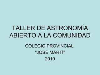 TALLER DE ASTRONOMÍA
ABIERTO A LA COMUNIDAD
COLEGIO PROVINCIAL
“JOSÉ MARTÍ”
2010
 