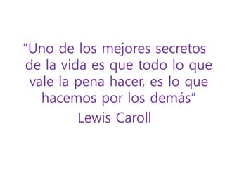 “Uno de los mejores secretos 
de la vida es que todo lo que 
vale la pena hacer, es lo que 
hacemos por los demás” 
Lewis Caroll 
 
