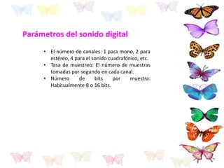 Parámetros del sonido digital
• El número de canales: 1 para mono, 2 para
estéreo, 4 para el sonido cuadrafónico, etc.
• Tasa de muestreo: El número de muestras
tomadas por segundo en cada canal.
• Número de bits por muestra:
Habitualmente 8 o 16 bits.
 