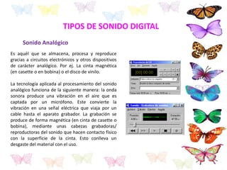 TIPOS DE SONIDO DIGITAL
Sonido Analógico
Es aquél que se almacena, procesa y reproduce
gracias a circuitos electrónicos y otros dispositivos
de carácter analógico. Por ej. La cinta magnética
(en casette o en bobina) o el disco de vinilo.
La tecnología aplicada al procesamiento del sonido
analógico funciona de la siguiente manera: la onda
sonora produce una vibración en el aire que es
captada por un micrófono. Este convierte la
vibración en una señal eléctrica que viaja por un
cable hasta el aparato grabador. La grabación se
produce de forma magnética (en cinta de casette o
bobina), mediante unas cabezas grabadoras/
reproductoras del sonido que hacen contacto físico
con la superficie de la cinta. Esto conlleva un
desgaste del material con el uso.
 