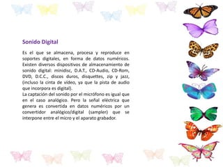 Sonido Digital
Es el que se almacena, procesa y reproduce en
soportes digitales, en forma de datos numéricos.
Existen diversos dispositivos de almacenamiento de
sonido digital: minidisc, D.A.T., CD-Audio, CD-Rom,
DVD, D.C.C., discos duros, disquettes, zip y jazz,
(incluso la cinta de vídeo, ya que la pista de audio
que incorpora es digital).
La captación del sonido por el micrófono es igual que
en el caso analógico. Pero la señal eléctrica que
genera es convertida en datos numéricos por un
convertidor analógico/digital (sampler) que se
interpone entre el micro y el aparato grabador.
 