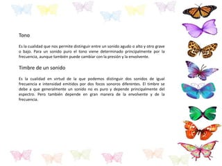 Tono
Es la cualidad que nos permite distinguir entre un sonido agudo o alto y otro grave
o bajo. Para un sonido puro el tono viene determinado principalmente por la
frecuencia, aunque también puede cambiar con la presión y la envolvente.
Timbre de un sonido
Es la cualidad en virtud de la que podemos distinguir dos sonidos de igual
frecuencia e intensidad emitidos por dos focos sonoros diferentes. El timbre se
debe a que generalmente un sonido no es puro y depende principalmente del
espectro. Pero también depende en gran manera de la envolvente y de la
frecuencia.
 