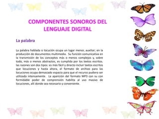 La palabra
La palabra hablada o locución ocupa un lugar menor, auxiliar; en la
producción de documentos multimedia. Su función comunicativa en
la transmisión de los conceptos más o menos complejos y, sobre
todo, más o menos abstractos, es cumplida por los textos escritos.
las razones son dos tipos: es más fácil y directo incluir textos escritos
que locuciones y hasta ahora, el formato de archivo para las
locuciones ocupa demasiado espacio para que el recurso pudiera ser
utilizado intensamente. La aparición del formato MP3 con su con
formidable poder de comprensión habilita al uso masivo de
locuciones, allí donde sea necesario y conveniente.
COMPONENTES SONOROS DEL
LENGUAJE DIGITAL
 