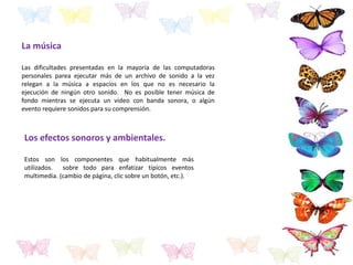 La música
Las dificultades presentadas en la mayoría de las computadoras
personales parea ejecutar más de un archivo de sonido a la vez
relegan a la música a espacios en los que no es necesario la
ejecución de ningún otro sonido. No es posible tener música de
fondo mientras se ejecuta un vídeo con banda sonora, o algún
evento requiere sonidos para su comprensión.
Los efectos sonoros y ambientales.
Estos son los componentes que habitualmente más
utilizados. sobre todo para enfatizar típicos eventos
multimedia. (cambio de página, clic sobre un botón, etc.).
 