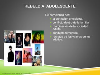 REBELDÍA ADOLESCENTE
Se caracteriza por:
 la confusión emocional.
 conflicto dentro de la familia.
 marginación de la sociedad
adulta.
 conducta temeraria.
 rechazo de los valores de los
adultos.
ELABORADO POR MAZAI ALVARADO M.
 